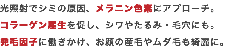 光照射でシミの原因、メラニン色素にアプローチ。 コラーゲン産生を促し、シワやたるみ・毛穴にも。 発毛因子に働きかけ、お顔の産毛やムダ毛も綺麗に。