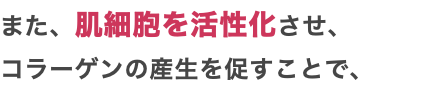 また、肌細胞を活性化させ、 コラーゲンの産生を促すことで、