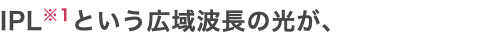 IPL※1という広域波長の光が、