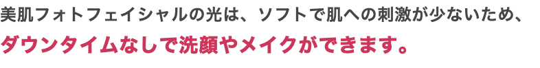 美肌フォトフェイシャルの光は、ソフトで肌への刺激が少ないため、 ダウンタイムなしで洗顔やメイクができます。