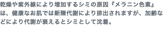 乾燥や紫外線により増加するシミの原因『メラニン色素』は、健康なお肌では新陳代謝により排出されますが、加齢などにより代謝が衰えるとシミとして沈着。