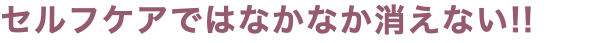 セルフケアではなかなか消えない!!